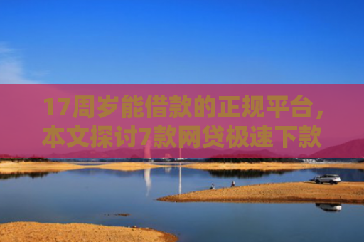 17周岁能借款的正规平台，本文探讨7款网贷极速下款的口子