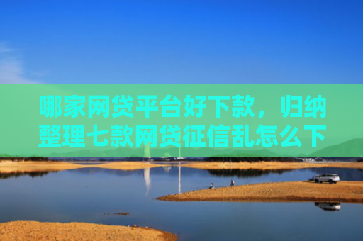 哪家网贷平台好下款，归纳整理七款网贷征信乱怎么下款