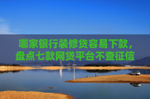 哪家银行装修贷容易下款，盘点七款网贷平台不查征信易下款