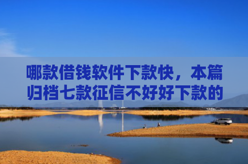 哪款借钱软件下款快，本篇归档七款征信不好好下款的网贷