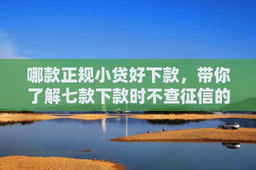 哪款正规小贷好下款，带你了解七款下款时不查征信的网贷