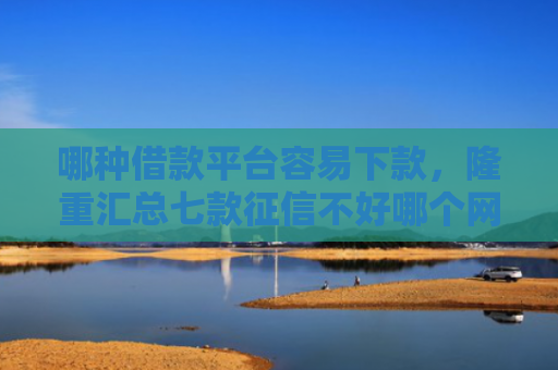 哪种借款平台容易下款，隆重汇总七款征信不好哪个网贷能下款