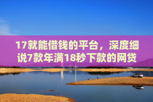 17就能借钱的平台，深度细说7款年满18秒下款的网贷口子