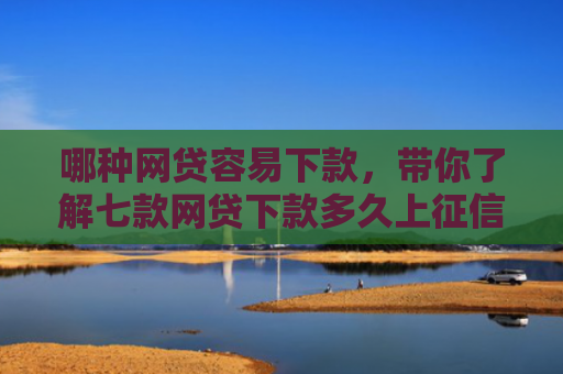 哪种网贷容易下款，带你了解七款网贷下款多久上征信报告