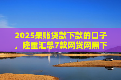 2025呆账贷款下款的口子，隆重汇总7款网贷网黑下款大额口子