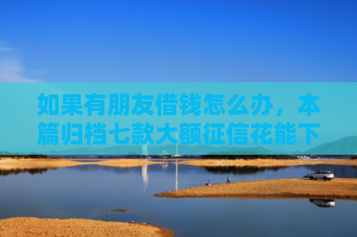 如果有朋友借钱怎么办，本篇归档七款大额征信花能下款的平台