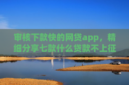 审核下款快的网贷app，精细分享七款什么贷款不上征信好下款