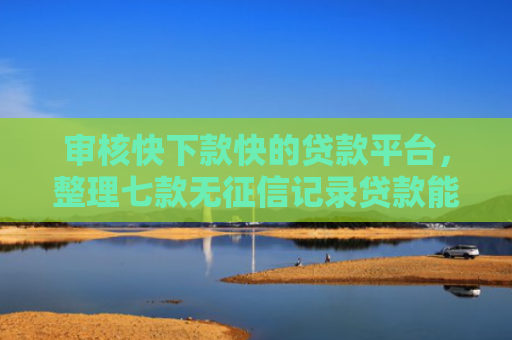 审核快下款快的贷款平台，整理七款无征信记录贷款能下款吗