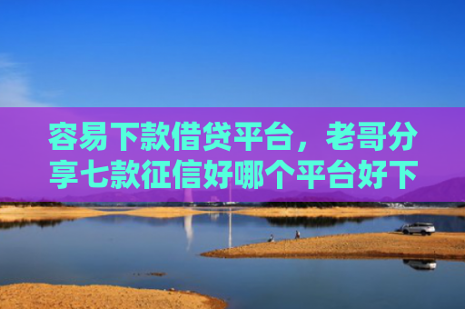 容易下款借贷平台，老哥分享七款征信好哪个平台好下款快