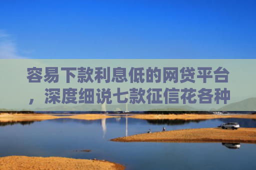 容易下款利息低的网贷平台，深度细说七款征信花各种平台都不下款