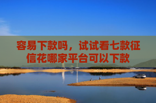 容易下款吗，试试看七款征信花哪家平台可以下款