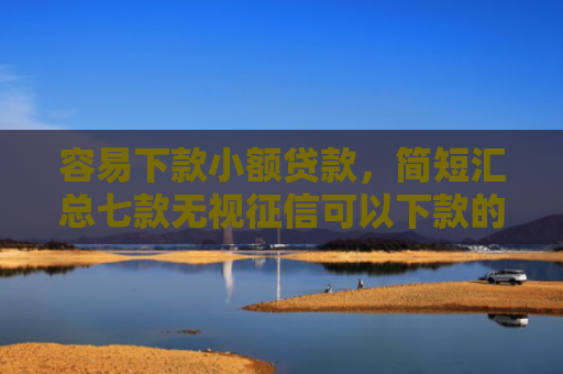 容易下款小额贷款，简短汇总七款无视征信可以下款的平台