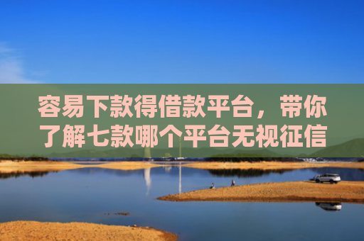 容易下款得借款平台，带你了解七款哪个平台无视征信好下款