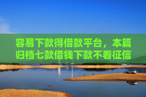 容易下款得借款平台，本篇归档七款借钱下款不看征信的平台