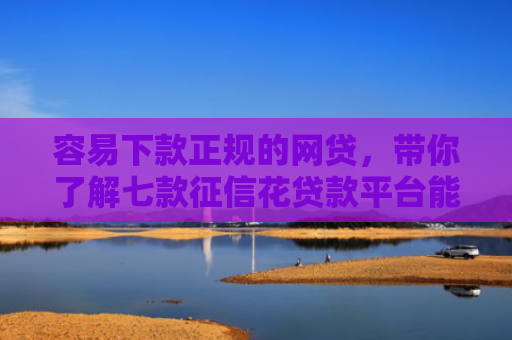 容易下款正规的网贷，带你了解七款征信花贷款平台能下款吗