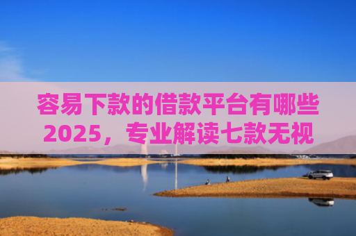 容易下款的借款平台有哪些2025，专业解读七款无视征信逾期必下款平台