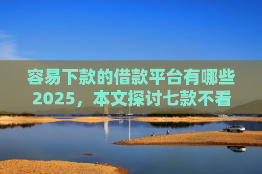 容易下款的借款平台有哪些2025，本文探讨七款不看征信必下款的平台