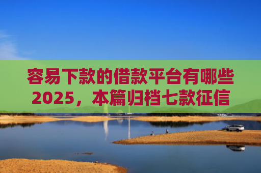 容易下款的借款平台有哪些2025，本篇归档七款征信花了哪个平台好下款