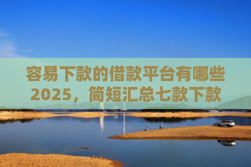 容易下款的借款平台有哪些2025，简短汇总七款下款快的平台不要征信
