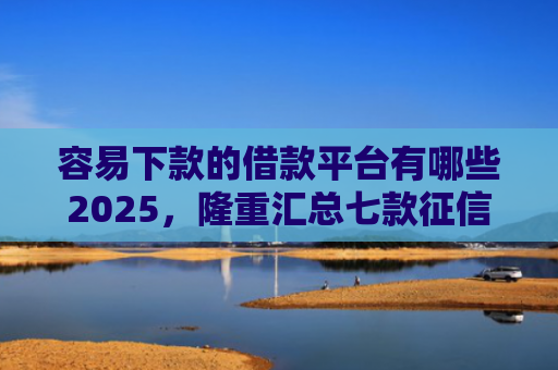 容易下款的借款平台有哪些2025，隆重汇总七款征信花了也能下款平台