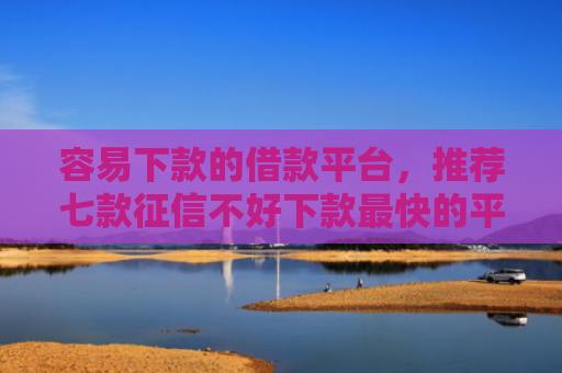 容易下款的借款平台，推荐七款征信不好下款最快的平台
