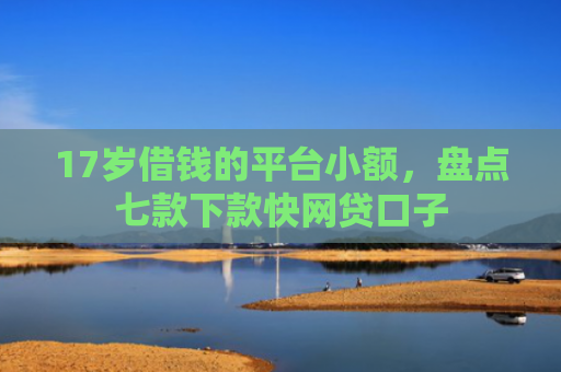 17岁借钱的平台小额，盘点七款下款快网贷口子