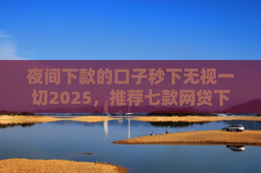 夜间下款的口子秒下无视一切2025，推荐七款网贷下款大的口子