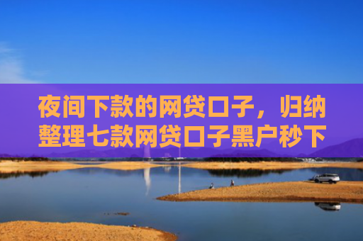 夜间下款的网贷口子，归纳整理七款网贷口子黑户秒下款