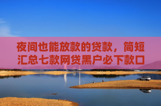 夜间也能放款的贷款，简短汇总七款网贷黑户必下款口子