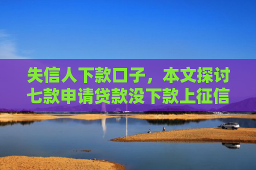 失信人下款口子，本文探讨七款申请贷款没下款上征信吗