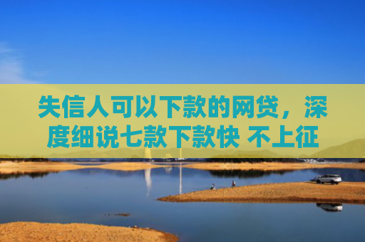 失信人可以下款的网贷，深度细说七款下款快 不上征信的贷款