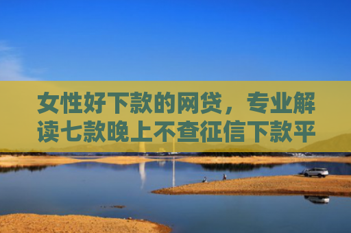 女性好下款的网贷，专业解读七款晚上不查征信下款平台