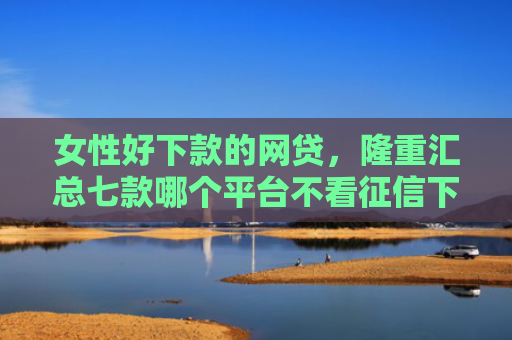 女性好下款的网贷，隆重汇总七款哪个平台不看征信下款
