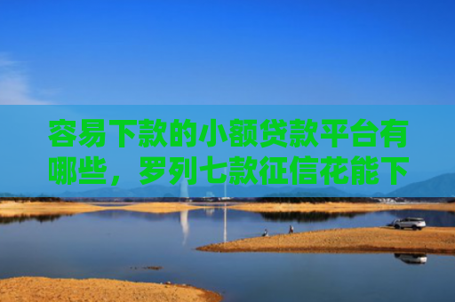 容易下款的小额贷款平台有哪些，罗列七款征信花能下款的正规平台