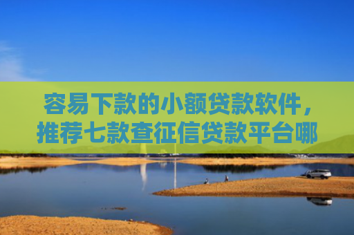 容易下款的小额贷款软件，推荐七款查征信贷款平台哪个好下款