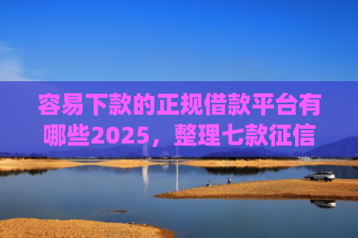 容易下款的正规借款平台有哪些2025，整理七款征信不好哪个平台下款app