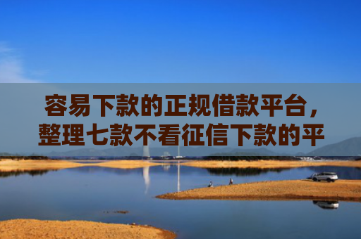 容易下款的正规借款平台，整理七款不看征信下款的平台 黑户贷款