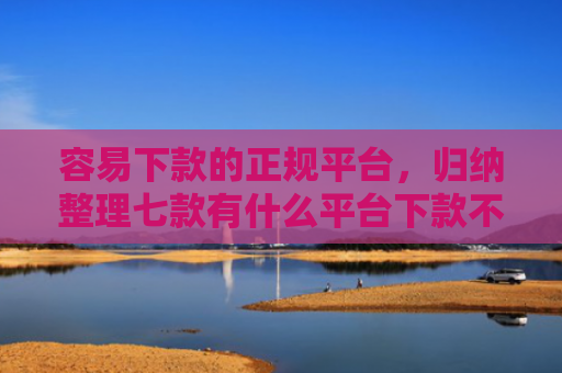容易下款的正规平台，归纳整理七款有什么平台下款不看征信