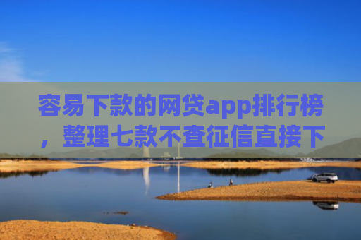 容易下款的网贷app排行榜，整理七款不查征信直接下款的平台