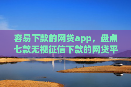 容易下款的网贷app，盘点七款无视征信下款的网贷平台