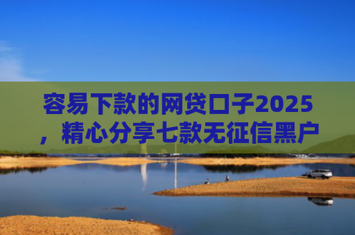 容易下款的网贷口子2025，精心分享七款无征信黑户也能下款平台