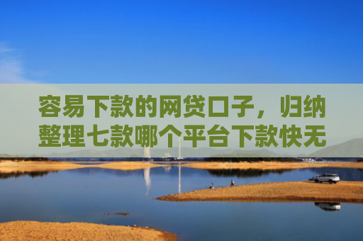 容易下款的网贷口子，归纳整理七款哪个平台下款快无视征信