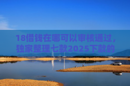 18借钱在哪可以审核通过，独家整理七款2025下款的网贷口子