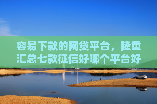 容易下款的网贷平台，隆重汇总七款征信好哪个平台好下款啊