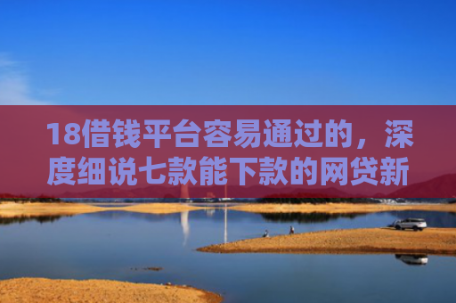 18借钱平台容易通过的，深度细说七款能下款的网贷新口子