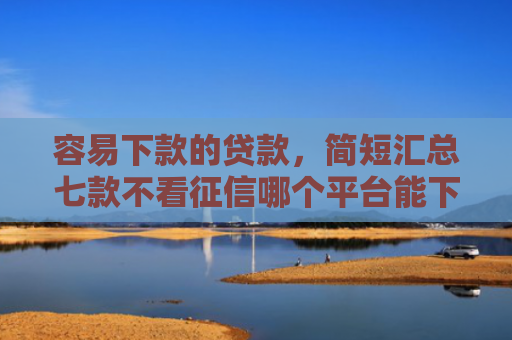 容易下款的贷款，简短汇总七款不看征信哪个平台能下款