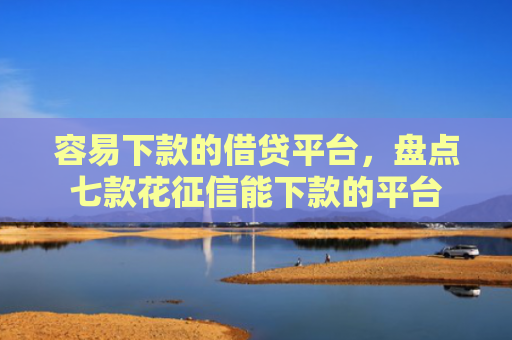 容易下款的借贷平台，盘点七款花征信能下款的平台