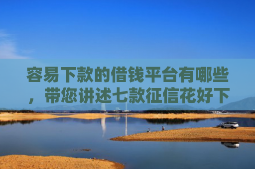 容易下款的借钱平台有哪些，带您讲述七款征信花好下款的借款平台
