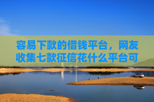 容易下款的借钱平台，网友收集七款征信花什么平台可以下款