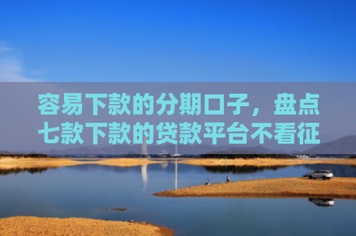 容易下款的分期口子，盘点七款下款的贷款平台不看征信